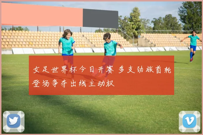 女足世界杯今日开赛 多支劲旅首轮登场争夺出线主动权