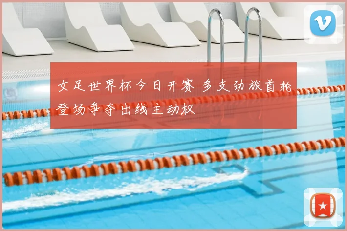 女足世界杯今日开赛 多支劲旅首轮登场争夺出线主动权