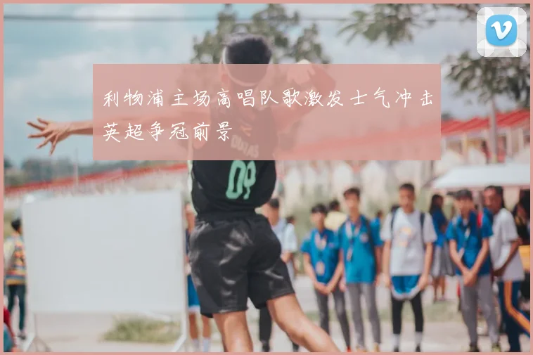 利物浦主场高唱队歌激发士气冲击英超争冠前景