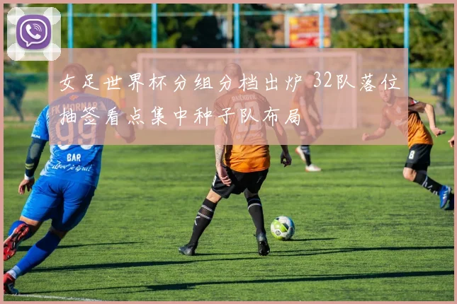 女足世界杯分组分档出炉 32队落位抽签看点集中种子队布局